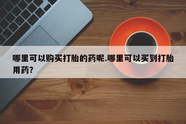 私人门诊有打胎药吗哪里可以购买打胎的药呢.哪里可以买到打胎用药？